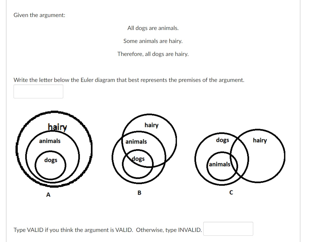 Given the argument:
All dogs are animals.
Some animals are hairy.
Therefore, all dogs are hairy.
Write the letter below the Euler diagram that best represents the premises of the argument.
hairy
hairy
animals
animals
dogs
hairy
dogs
dogs
animals
A
Type VALID if you think the argument is VALID. Otherwise, type INVALID.
B.
