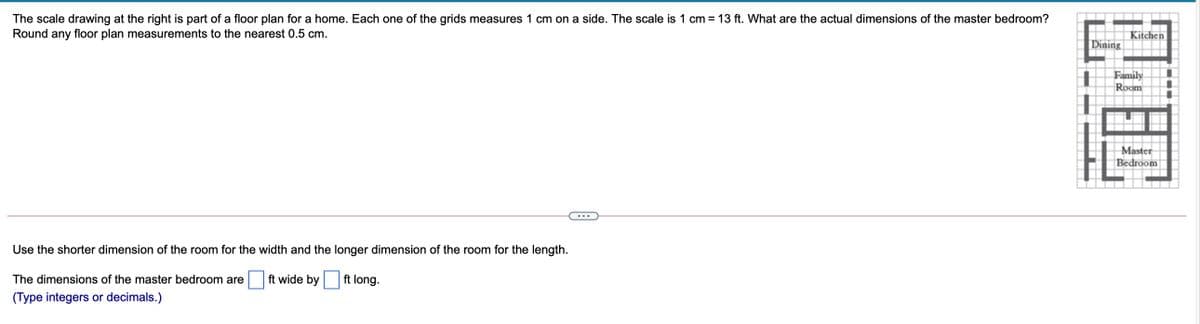The scale drawing at the right is part of a floor plan for a home. Each one of the grids measures 1 cm on a side. The scale is 1 cm = 13 ft. What are the actual dimensions of the master bedroom?
Round any floor plan measurements to the nearest 0.5 cm.
Kitchen
Dining
Family
Room
Master
Bedroom
...
Use the shorter dimension of the room for the width and the longer dimension of the room for the length.
The dimensions of the master bedroom are
ft wide by ft long.
(Type integers or decimals.)

