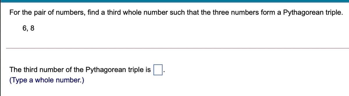 For the pair of numbers, find a third whole number such that the three numbers form a Pythagorean triple.
6, 8
The third number of the Pythagorean triple is
(Type a whole number.)
