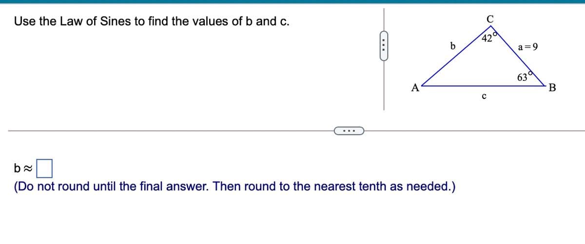 Use the Law of Sines to find the values of b and c.
C
42°
b
a =9
A
63°
...
(Do not round until the final answer. Then round to the nearest tenth as needed.)
