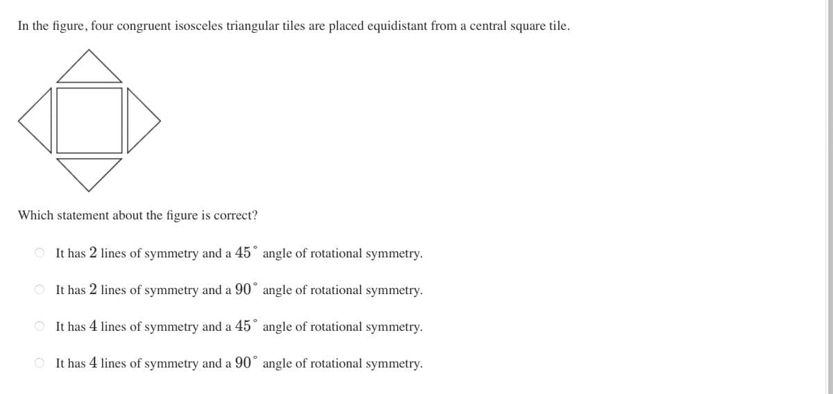 In the figure, four congruent isosceles triangular tiles are placed equidistant from a central square tile.
Which statement about the figure is correct?
O It has 2 lines of symmetry and a 45° angle of rotational symmetry.
It has 2 lines of symmetry and a 90° angle of rotational symmetry.
O It has 4 lines of symmetry and a 45 angle of rotational symmetry.
O It has 4 lines of symmetry and a 90° angle of rotational symmetry.
