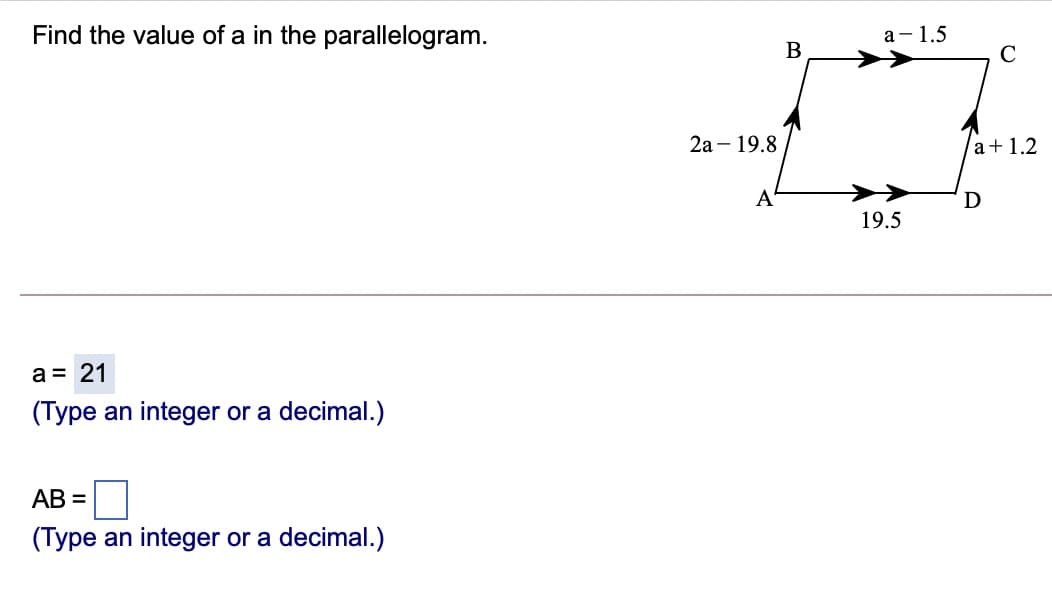 Find the value of a in the parallelogram.
а- 1.5
В
C
2а - 19.8
a+1.2
A
D
19.5
a = 21
(Type an integer or a decimal.)
AB =
(Type an integer or a decimal.)
