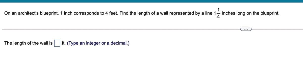 1
On an architect's blueprint, 1 inch corresponds to 4 feet. Find the length of a wall represented by a line 1- inches long on the blueprint.
4
The length of the wall is
ft. (Type an integer or a decimal.)
