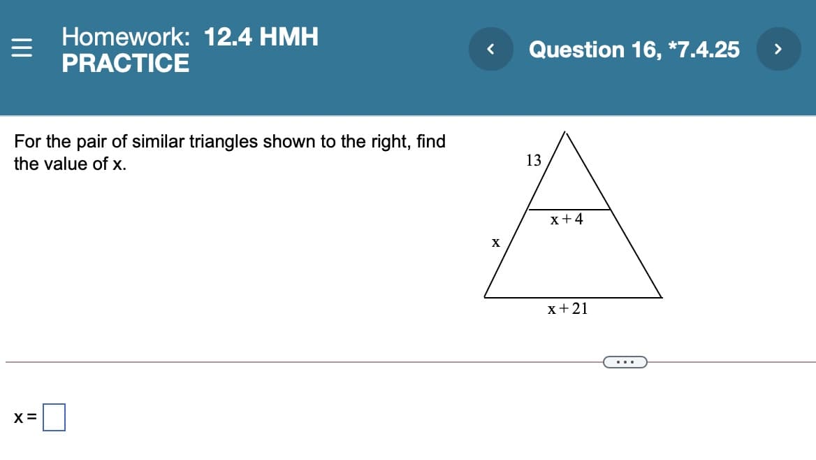 Homework: 12.4 HMH
PRACTICE
Question 16, *7.4.25
>
For the pair of similar triangles shown to the right, find
the value of x.
13
x+4
X
x+21
...
X=
