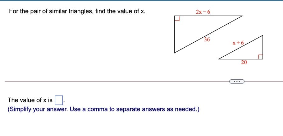 For the pair of similar triangles, find the value of x.
2х- 6
36
x+6
20
...
The value of x is
(Simplify your answer. Use a comma to separate answers as needed.)
