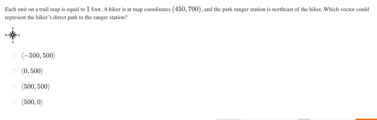 Each unit on a trail map is equal to 1 foot. A hiker is at map coordinates (450, 700), and the park ranger station is northeast of the hiker. Which vector could
represent the hiker's direct path to the ranger station?
S
(-500, 500)
O (0, 500)
(500, 500)
(500,0)
