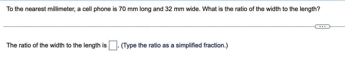 To the nearest millimeter, a cell phone is 70 mm long and 32 mm wide. What is the ratio of the width to the length?
The ratio of the width to the length is. (Type the ratio as a simplified fraction.)
