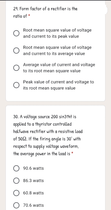 29. Form factor of a rectifier is the
ratio of *
Root mean square value of voltage
and current to its peak value
Root mean square value of voltage
and current to its average value
Average value of current and voltage
to its root mean square value
Peak value of current and voltage to
its root mean square value
30. A voltage source 200 sin314t is
applied to a thyristor controlled
halfwave rectifier with a resistive load
of 502. If the firing angle is 30° with
respect to supply voltage waveform,
the average power in the Load is *
90.6 watts
86.3 watts
60.8 watts
O 70.6 watts
