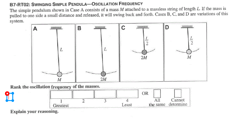 B7-RT02: SWINGING SIMPLE PENDULA-OSCILLATION FREQUENCY
The simple pendulum shown in Case A consists of a mass M attached to a massless string of length L. If the mass is
pulled to one side a small distance and released, it will swing back and forth. Cases B, C, and D are variations of this
system.
A
B
C
D
L.
2M
M
M
2M
Rank the oscillation frequency of the masses.
OR
3
All
Cannot
Greatest
Least
the same determine
Explain your reasoning.
