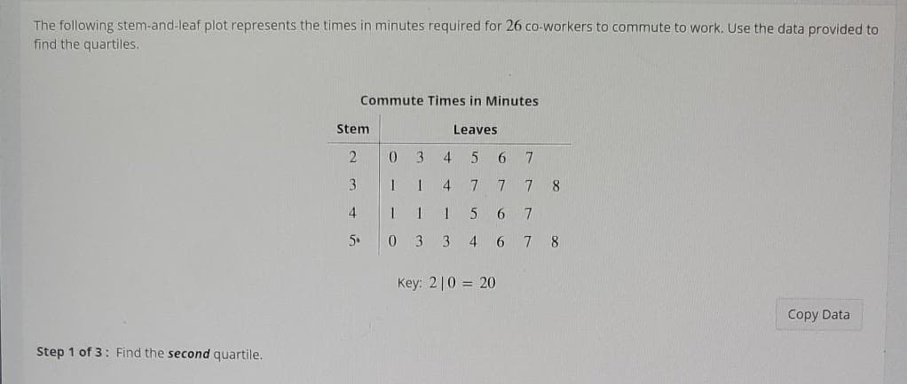 The following stem-and-leaf plot represents the times in minutes required for 26 co-workers to commute to work. Use the data provided to
find the quartiles.
Commute Times in Minutes
Stem
Leaves
2.
3.
4
3.
4
7
8
4
6
5.
3
4 6 78
Key: 2|0 = 20
Copy Data
Step 1 of 3: Find the second quartile.
