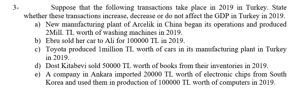 Suppose that the following transactions take place in 2019 in Turkey. State
whether these transactions increase, decrease or do not affect the GDP in Turkey in 2019.
a) New manufacturing plant of Arcelik in China began its operations and produced
2Mill. TL worth of washing machines in 2019.
b) Ebru sold her car to Ali for 100000 TL in 2019.
3-
c) Toyota produced Imillion TL worth of cars in its manufacturing plant in Turkey
in 2019.
d) Dost Kitabevi sold 50000 TL worth of books from their inventories in 2019.
e) A company in Ankara imported 20000 TL worth of electronic chips from South
Korea and used them in production of 100000 TL worth of computers in 2019.
