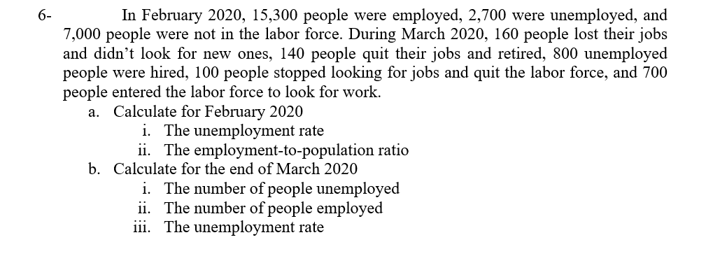 6-
In February 2020, 15,300 people were employed, 2,700 were unemployed, and
7,000 people were not in the labor force. During March 2020, 160 people lost their jobs
and didn't look for new ones, 140 people quit their jobs and retired, 800 unemployed
people were hired, 100 people stopped looking for jobs and quit the labor force, and 700
people entered the labor force to look for work.
a. Calculate for February 2020
i. The unemployment rate
ii. The employment-to-population ratio
b. Calculate for the end of March 2020
i. The number of people unemployed
ii. The number of people employed
iii. The unemployment rate
