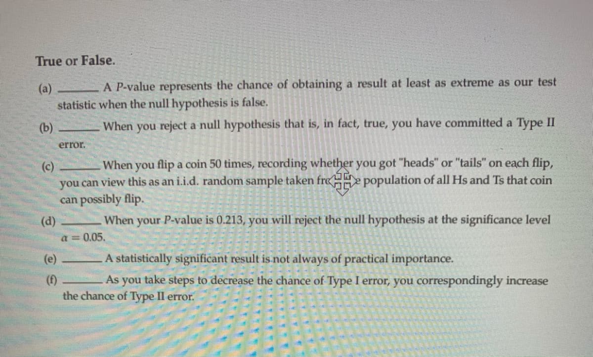True or False.
A P-value represents the chance of obtaining a result at least as extreme as our test
(a)
statistic when the null hypothesis is false.
(b)
When you reject a null hypothesis that is, in fact, true, you have committed a Type II
error.
(c)
you can view this as an i.i.d. random sample taken freH population of all Hs and Ts that coin
can possibly flip.
When you flip a coin 50 times, recording whether you got "heads" or "tails" on each flip,
When your P-value is 0.213, you will reject the null hypothesis at the significance level
(d)
a = 0.05.
(e)
A statistically significant result is not always of practical importance.
As you take steps to decrease the chance of Type I error, you correspondingly increase
(f)
the chance of Type II error.
