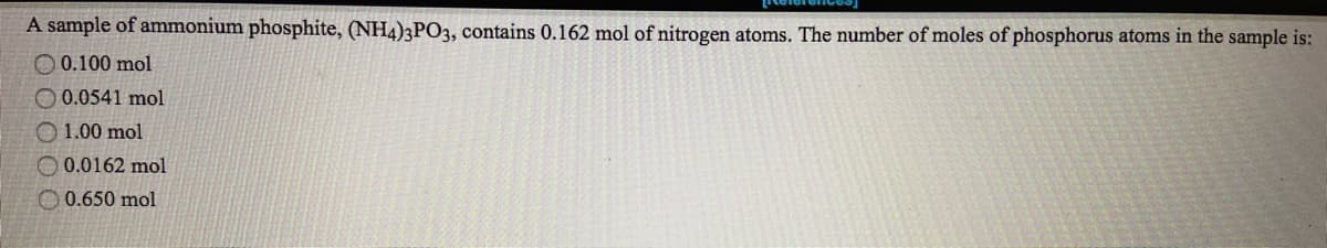 A sample of ammonium phosphite, (NH4)3PO3, contains 0.162 mol of nitrogen atoms. The number of moles of phosphorus atoms in the sample is:
O 0.100 mol
O 0.0541 mol
O 1.00 mol
O 0.0162 mol
O 0.650 mol
