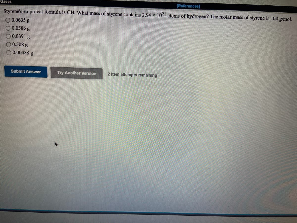 Gases
[References]
Styrene's empirical formula is CH. What mass of styrene contains 2.94 x 1021 atoms of hydrogen? The molar mass of styrene is 104 g/mol.
O 0.0635 g
O 0.0586 g
O 0.0391 g
O 0.508 g
O 0.00488 g
Submit Answer
Try Another Verslon
2 Item attempts remalning
