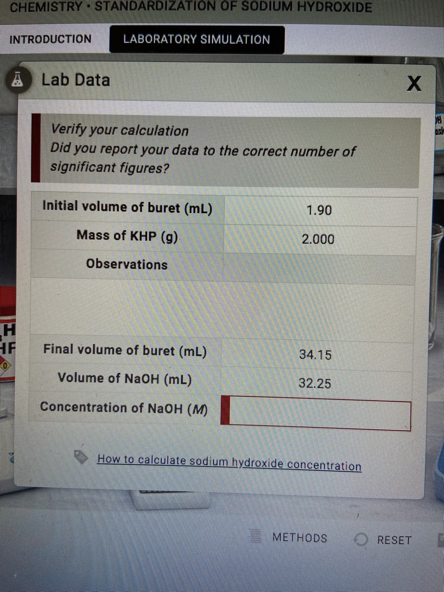 CHEMISTRY STANDARDIZATION OF SODIUM HYDROXIDE
INTRODUCTION
LABORATORY SIMULATION
A Lab Data
Verify your calculation
Did you report your data to the correct number of
significant figures?
Initial volume of buret (mL)
1.90
Mass of KHP (g)
2.000
Observations
HF
Final volume of buret (mL)
34.15
Volume of Na0H (mL)
32.25
Concentration of NaOH (M)
How to calculate sodium hydroxide concentration
METHODS
O RESET
