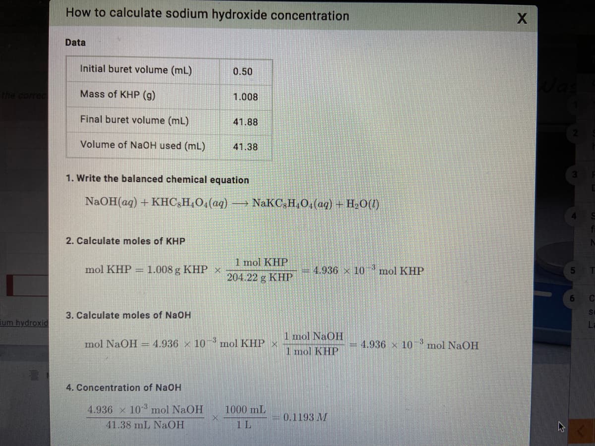 How to calculate sodium hydroxide concentration
Data
Initial buret volume (mL)
0.50
the correc
Mass of KHP (g)
1.008
Final buret volume (mL)
41.88
Volume of NaOH used (mL)
41.38
1. Write the balanced chemical equation
NaOH(ag) + KHC;H,O4(aq) → NaKC;H,O4(aq) + H,0(1)
2. Calculate moles of KHP
1 mol KHP
mol KHP =
1.008 g KHP x
= 4.936 x 10
mol KHP
T
204.22 g KHP
6
Se
3. Calculate moles of NaOH
um hydroxid
L
1 mol NaOH
mol NaOH = 4.936 x 103 mol KHP ×
4.936 x 10 -3 mol NaOH
1 mol KHP
4. Concentration of NaOH
4.936 x 10 mol NaOH
1000 mL
0.1193 M
41.38 mL NaOH
1 L
