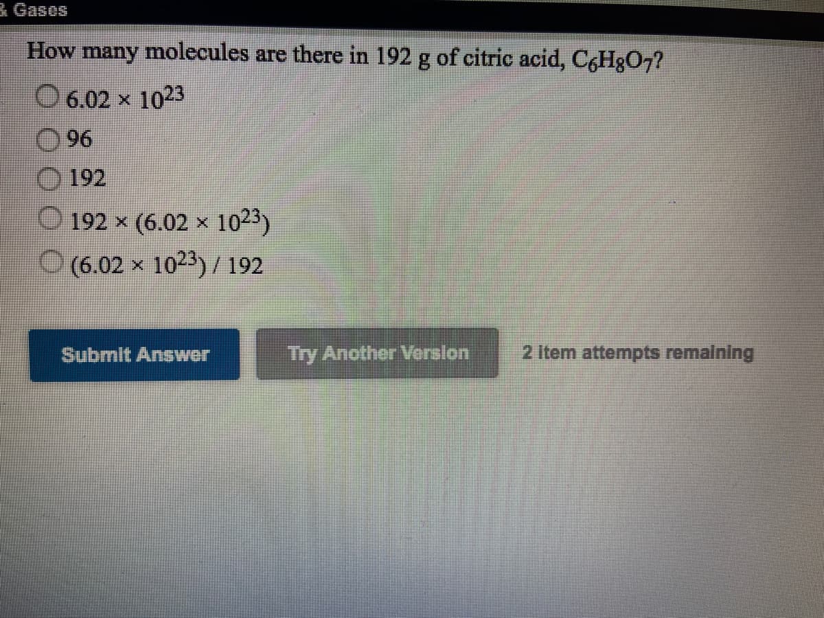 孟Gases
How many molecules are there in 192 g of citric acid, C,Hg07?
O 6.02 x 1023
O96
192
192 × (6.02 × 1023)
O (6.02 x 1023)/ 192
Submit Answer
Try Another Verelon
2 Item attempts remaining
