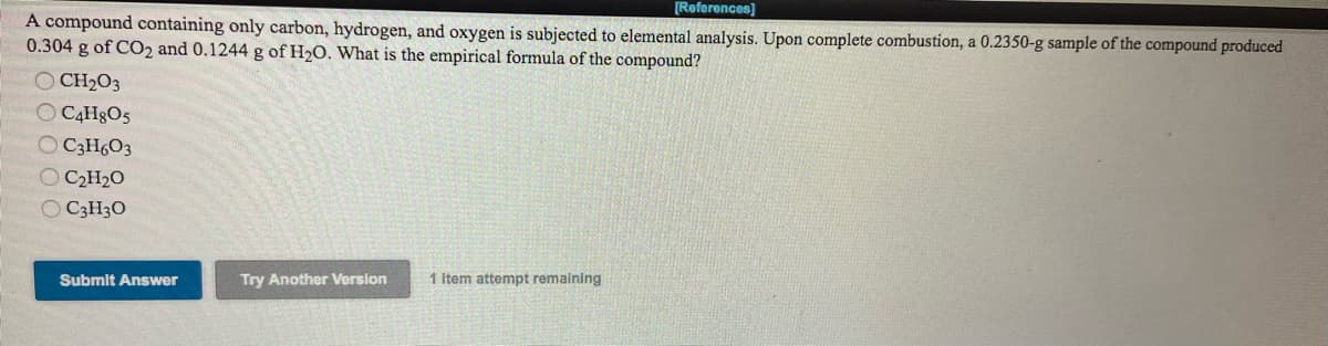 [Roferences)
A compound containing only carbon, hydrogen, and oxygen is subjected to elemental analysis. Upon complete combustion, a 0.2350-g sample of the compound produced
0.304 g of CO2 and 0.1244 g of H2O. What is the empirical formula of the compound?
CH2O3
O C4H8O5
O C3H6O3
O C2H2O
O C3H3O
Submit Answer
Try Another Version
1 Item attempt remaining
