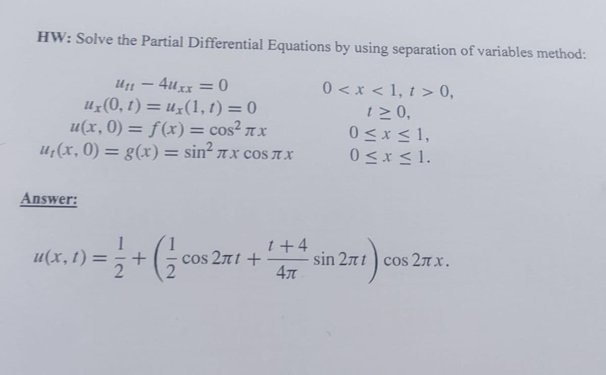 HW: Solve the Partial Differential Equations by using separation of variables method:
U1 – 4uxx = 0
Uz(0, t) = uz(1, t) = 0
u(x, 0) = f(x) = cos? nx
U;(x, 0) = g(x)= sin² rx cos AX
0 < x < 1, t > 0,
t > 0,
0<x < 1,
0 <x < 1.
%3D
%3D
%3D
Answer:
t+4
u(x, t)
cos 2πt +
sin 2nt
4
cos 27 x.
