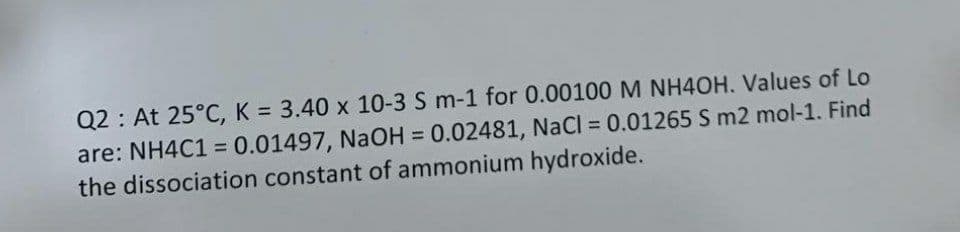 Q2 : At 25°C, K = 3.40 x 10-3 S m-1 for 0.00100 M NH4OH. Values of Lo
are: NH4C1 = 0.01497, NaOH = 0.02481, NaCl = 0.01265 S m2 mol-1. Find
the dissociation constant of ammonium hydroxide.
