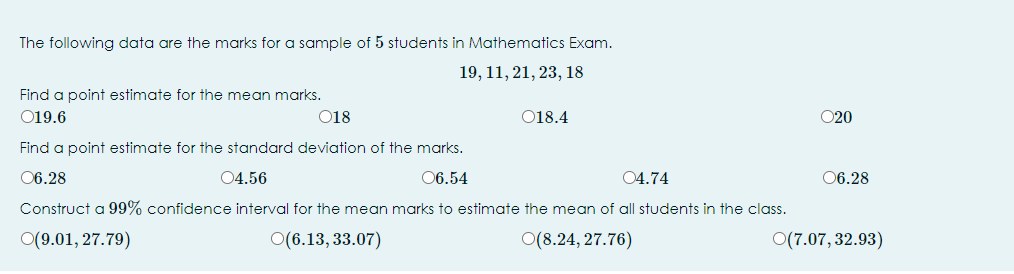 The following data are the marks for a sample of 5 students in Mathematics Exam.
19, 11, 21, 23, 18
Find a point estimate for the mean marks.
019.6
018
018.4
020
Find a point estimate for the standard deviation of the marks.
06.28
04.56
06.54
04.74
06.28
Construct a 99% confidence interval for the mean marks to estimate the mean of all students in the class.
O(9.01, 27.79)
O(6.13, 33.07)
O(8.24, 27.76)
O(7.07, 32.93)
