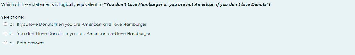Which of these statements is logically equivalent to "You don't Love Hamburger or you are not American if you don't love Donuts"?
Select one:
O a. If you love Donuts then you are American and love Hamburger
O b. You don't love Donuts, or you are American and love Hamburger
O c. Both Answers
