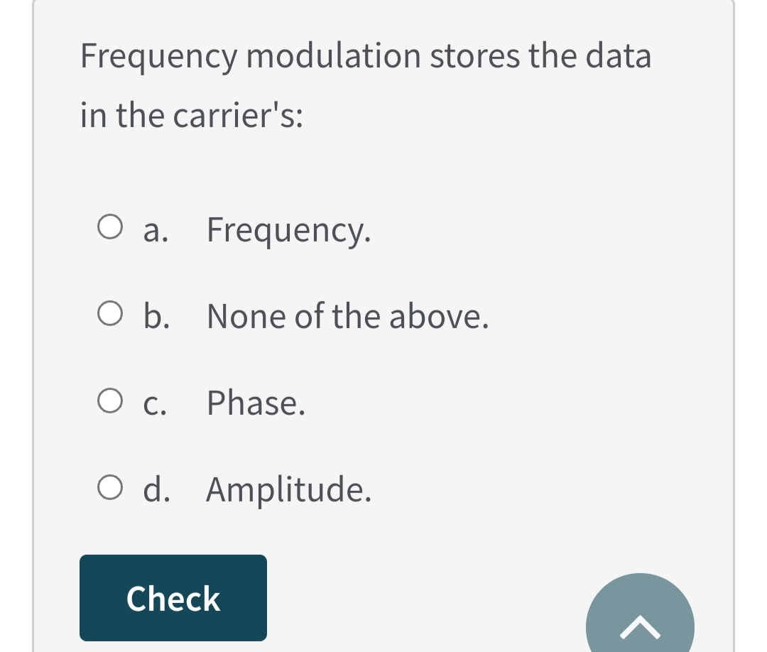 Frequency modulation stores the data
in the carrier's:
O a. Frequency.
O b. None of the above.
О с.
Phase.
O d. Amplitude.
Check
