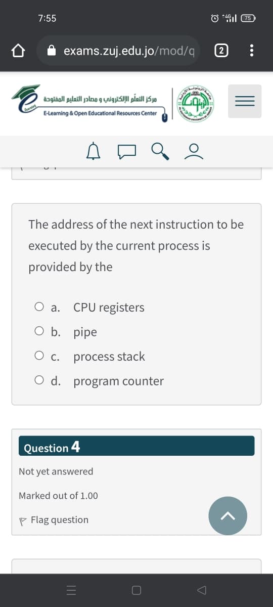 7:55
exams.zuj.edu.jo/mod/q
مركز التعلم الإلكتروني و مصادر التعليم المفتوحة
E-Learning & Open Educational Resources Center
The address of the next instruction to be
executed by the current process is
provided by the
O a.
CPU registers
O b. pipe
O c.
process stack
O d. program counter
Question 4
Not yet answered
Marked out of 1.00
P Flag question

