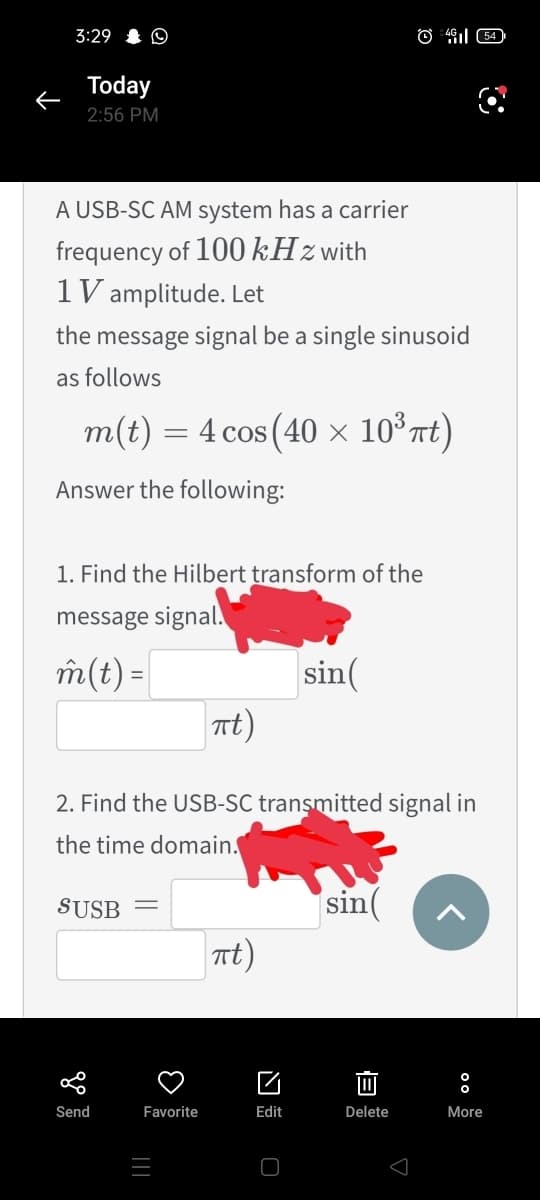 3:29 I O
Today
2:56 PM
A USB-SC AM system has a carrier
frequency of 100 kHzwith
1 V amplitude. Let
the message signal be a single sinusoid
as follows
m(t) = 4 cos (40 × 10°Tt)
Answer the following:
1. Find the Hillbert transform of the
message signal.
m(t) =
sin(
Tt)
2. Find the USB-SC transmitted signal in
the time domain.
SUSB
sin
nt)
Send
Favorite
Edit
Delete
More
||
