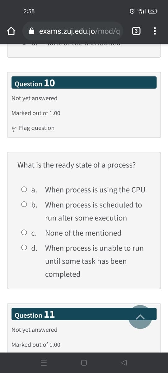 2:58
O 491l 69
exams.zuj.edu.jo/mod/q
3
Question 10
Not yet answered
Marked out of 1.00
P Flag question
What is the ready state of a process?
O a.
When process is using the CPU
O b. When process is scheduled to
run after some execution
С.
None of the mentioned
O d. When process is unable to run
until some task has been
completed
Question 11
Not yet answered
Marked out of 1.00
