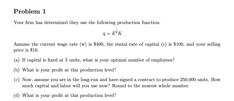 Problem 1
Your firm has determined they use the following production function:
q = E°K
Assume the current wage rate (w) is $400, the rental rate of capital (r) is $100, and your selling
price is $10.
(a) If capital is fixed at 5 units, what is your optimal number of employees?
(b) What is your profit at this production level?
(c) Now, assume you are in the long-run and have signed a contract to produce 250,000 units. How
much capital and labor will you use now? Round to the nearest whole number.
(d) What is your profit at this production level?
