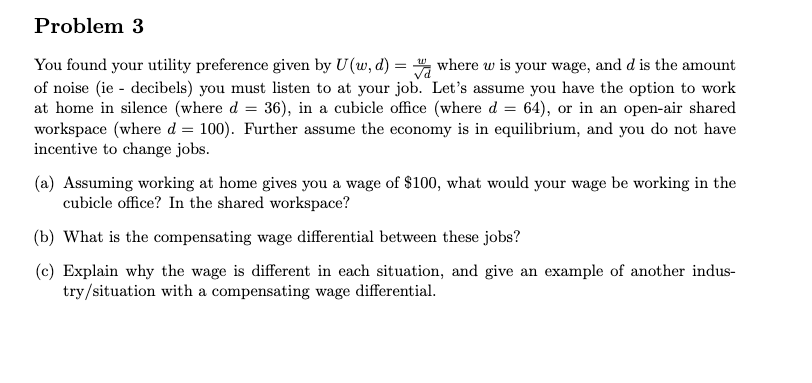 Problem 3
You found your utility preference given by U(w, d) = ", where w is your wage, and d is the amount
of noise (ie - decibels) you must listen to at your job. Let's assume you have the option to work
at home in silence (where d = 36), in a cubicle office (where d = 64), or in an open-air shared
workspace (where d = 100). Further assume the economy is in equilibrium, and you do not have
incentive to change jobs.
(a) Assuming working at home gives you a wage of $100, what would your wage be working in the
cubicle office? In the shared workspace?
(b) What is the compensating wage differential between these jobs?
(c) Explain why the wage is different in each situation, and give an example of another indus-
try/situation with a compensating wage differential.
