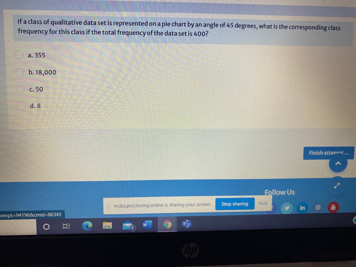If a class of qualitative data set is represented on a pie chart by an angle of 45 degrees, what is the corresponding class
frequency for this class if the total frequency of the data set is 400?
а. 355
b. 18,000
с. 50
d. 8
Finish attemnt...
Follow Us
| mcbs.proctoring.online is sharing your screen.
Stop sharing
Hide
in
rempt=D94196&cmid%3D86343
