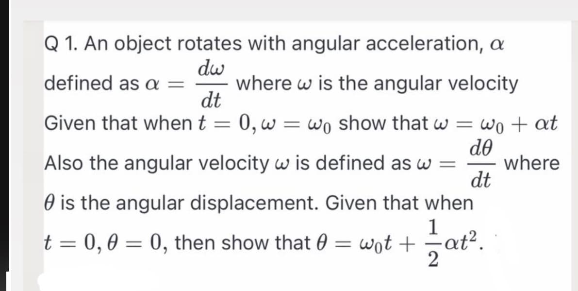 Q 1. An object rotates with angular acceleration, a
dw
defined as a =
dt
Given that when t
where w is the angular velocity
0,w
= wo show that w = wo + at
do
Also the angular velocity w is defined as w =
dt
O is the angular displacement. Given that when
where
1
t = 0,0 = 0, then show that 0 = wot + at?.
2
-
