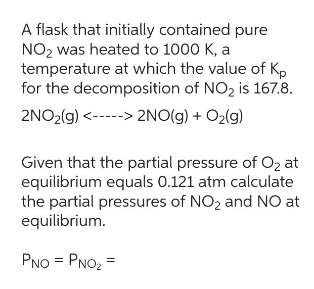 A flask that initially contained pure
NO₂ was heated to 1000 K, a
temperature at which the value of Kp
for the decomposition of NO₂ is 167.8.
2NO₂(g) <-----> 2NO(g) + O₂(g)
Given that the partial pressure of O₂ at
equilibrium equals 0.121 atm calculate
the partial pressures of NO₂ and NO at
equilibrium.
PNO=PNO₂=
=