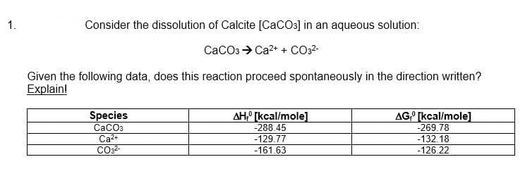 1.
Consider the dissolution of Calcite [CaCO3] in an aqueous solution:
CaCO3 → Ca²+ + CO3²-
Given the following data, does this reaction proceed spontaneously in the direction written?
Explain!
Species
CaCO3
Ca²+
CO3²-
AH, [kcal/mole]
-288.45
-129.77
-161.63
AG [kcal/mole]
-269.78
-132.18
-126.22
