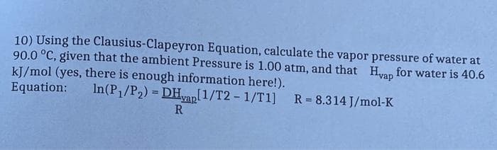 10) Using the Clausius-Clapeyron Equation, calculate the vapor pressure of water at
90.0 °C, given that the ambient Pressure is 1.00 atm, and that Hyap for water is 40.6
kJ/mol (yes, there is enough information here!).
Equation: In(P₁/P₂) = DHyap[1/T2 - 1/T1]
[1/T2-1/T1] R= 8.314 J/mol-K
R