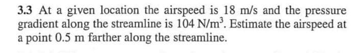 3.3 At a given location the airspeed is 18 m/s and the pressure
gradient along the streamline is 104 N/m³. Estimate the airspeed at
a point 0.5 m farther along the streamline.