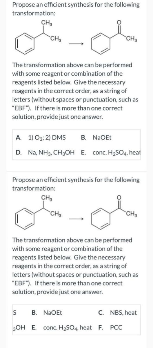 Propose an efficient synthesis for the following
transformation:
CH3
CH3
The transformation above can be performed
with some reagent or combination of the
reagents listed below. Give the necessary
reagents in the correct order, as a string of
letters (without spaces or punctuation, such as
"EBF"). If there is more than one correct
solution, provide just one answer.
A. 1) O3; 2) DMS B. NaOEt
D. Na, NH3, CH3OH E. conc. H₂SO4, heat
Propose an efficient synthesis for the following
transformation:
S
CH3
CH3
CH3
The transformation above can be performed
with some reagent or combination of the
reagents listed below. Give the necessary
reagents in the correct order, as a string of
letters (without spaces or punctuation, such as
"EBF"). If there is more than one correct
solution, provide just one answer.
B. NaOEt
CH3
C.
3OH E. conc. H₂SO4, heat F. PCC
NBS, heat