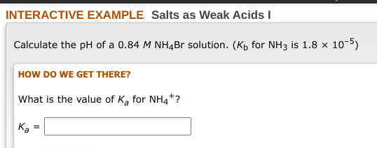 INTERACTIVE EXAMPLE Salts as Weak Acids I
Calculate the pH of a 0.84 M NH4Br solution. (K for NH3 is 1.8 x 10-5)
HOW DO WE GET THERE?
What is the value of K₂ for NH4*?
Ka
=