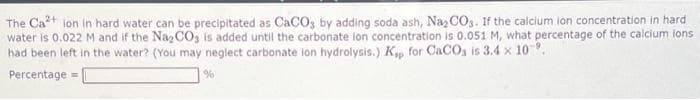 The Ca²+ ion in hard water can be precipitated as CaCO3 by adding soda ash, Na₂CO3. If the calcium ion concentration in hard
water is 0.022 M and if the Na2CO3 is added until the carbonate ion concentration is 0.051 M, what percentage of the calcium ions.
had been left in the water? (You may neglect carbonate ion hydrolysis.) Kp for CaCO3 is 3.4 x 10.
Percentage =
%