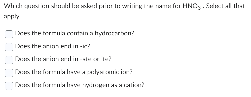 Which question should be asked prior to writing the name for HNO3. Select all that
apply.
Does the formula contain a hydrocarbon?
Does the anion end in -ic?
Does the anion end in -ate or ite?
Does the formula have a polyatomic ion?
Does the formula have hydrogen as a cation?