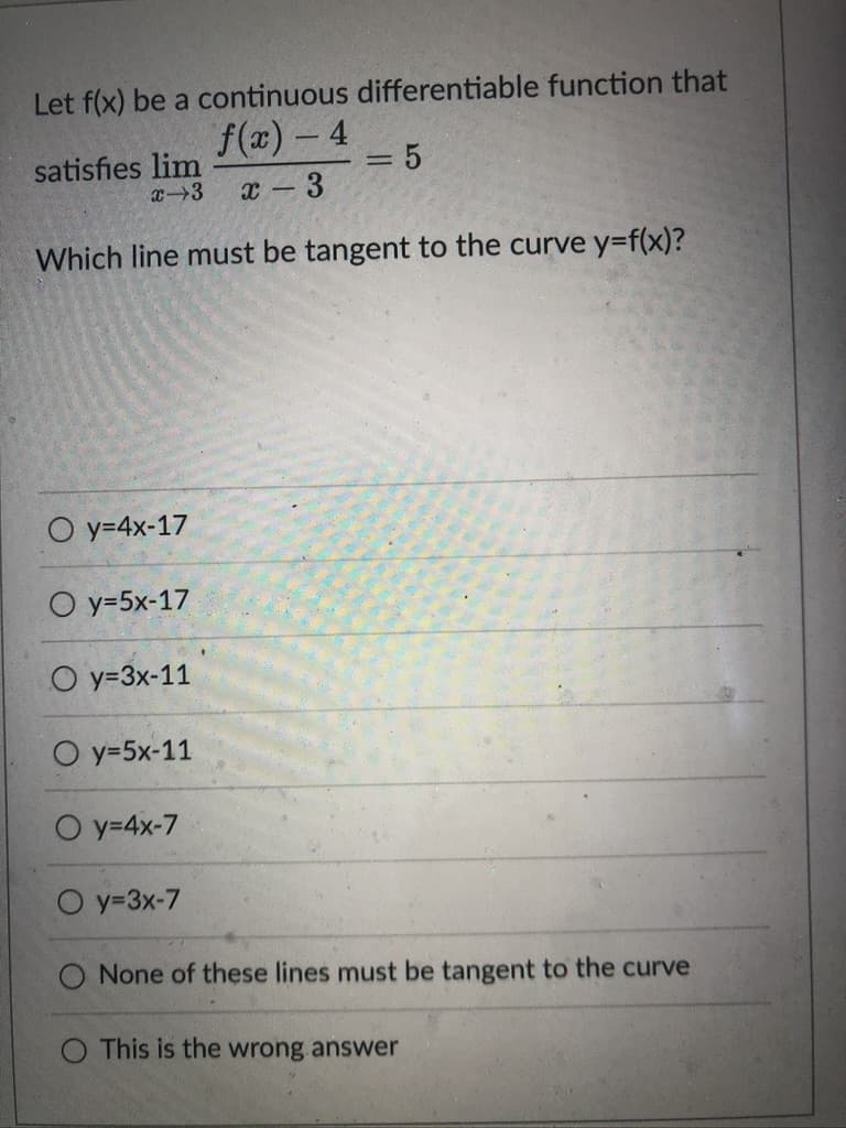 Let f(x) be a continuous differentiable function that
f(x) - 4
3D5
satisfies lim
x3
3.
Which line must be tangent to the curve y=f(x)?
O y=4x-17
O y=5x-17
O y=3x-11
О у -5х-11
O y=4x-7
O y=3x-7
O None of these lines must be tangent to the curve
O This is the wrong answer
