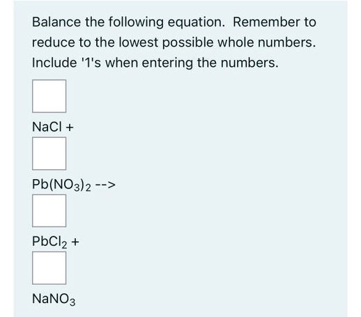 Balance the following equation. Remember to
reduce to the lowest possible whole numbers.
Include '1's when entering the numbers.
NaCl +
Pb(NO3)2 -->
PbCl2 +
NaNO3
