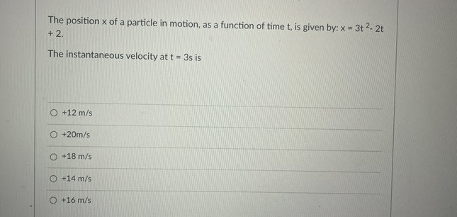 The position x of a particle in motion, as a function of time t, is given by: x = 3t 2- 2t
%3D
+ 2.
The instantaneous velocity at t = 3s is
+12 m/s
+20m/s
O +18 m/s
O +14 m/s
+16 m/s
