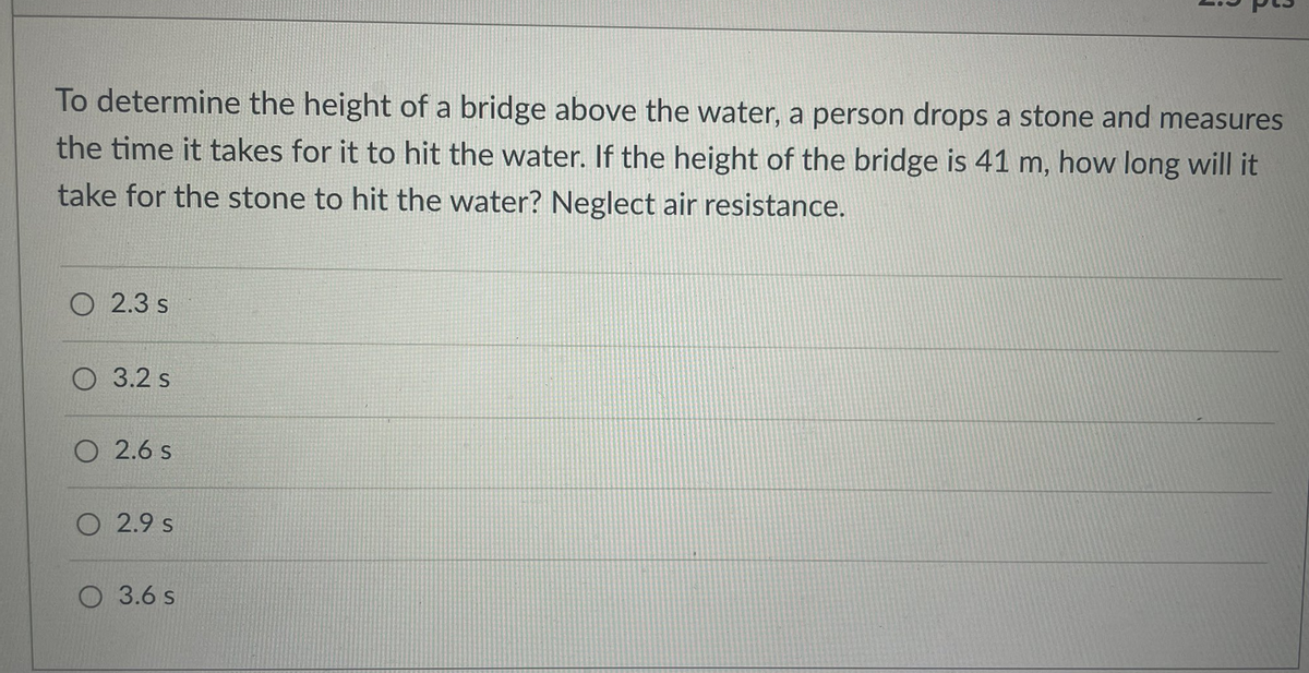 To determine the height of a bridge above the water, a person drops a stone and measures
the time it takes for it to hit the water. If the height of the bridge is 41 m, how long will it
take for the stone to hit the water? Neglect air resistance.
O 2.3 s
O 3.2 s
O 2.6 s
O 2.9 s
O 3.6 s
