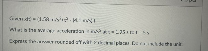 Given x(t) = (1.58 m/s2) t? - (4.1 m/s) t
%3!
What is the average acceleration in m/s2 at t 1.95 s to t = 5 s
Express the answer rounded off with 2 decimal places. Do not include the unit.
