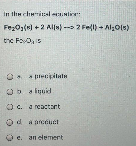 In the chemical equation:
Fe203(s) + 2 Al(s) --> 2 Fe(l) + Al20(s)
the Fe203 is
O a.
a precipitate
O b. a liquid
O c.
С.
a reactant
O d. a product
e.
an element
