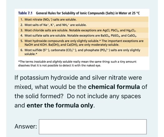 Table 7.1 General Rules for Solubility of lonic Compounds (Salts) in Water at 25 °C
1. Most nitrate (NO, ) salts are soluble.
2. Most salts of Na", K", and NH,* are soluble.
3. Most chloride salts are soluble. Notable exceptions are AgCl, PbCl, and Hg,Cl,.
4. Most sulfate salts are soluble. Notable exceptions are Baso, PbSo, and Caso,.
5. Most hydroxide compounds are only slightly soluble.* The important exceptions are
N2OH and KOH. Ba(OH), and Ca(OH), are only moderately soluble.
6. Most sulfide (S-), carbonate (CO,-), and phosphate (PO,-) salts are only slightly
soluble.*
*The terms insoluble and slightly soluble really mean the same thing: such a tiny amount
dissolves that it is not possible to detect it with the naked eye.
If potassium hydroxide and silver nitrate were
mixed, what would be the chemical formula
the solid formed? Do not include any spaces
and enter the formula only.
Answer:
